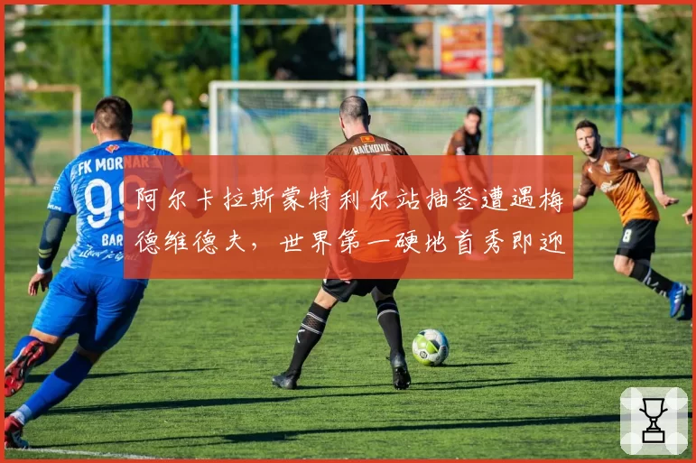 阿尔卡拉斯蒙特利尔站抽签遭遇梅德维德夫，世界第一硬地首秀即迎硬仗