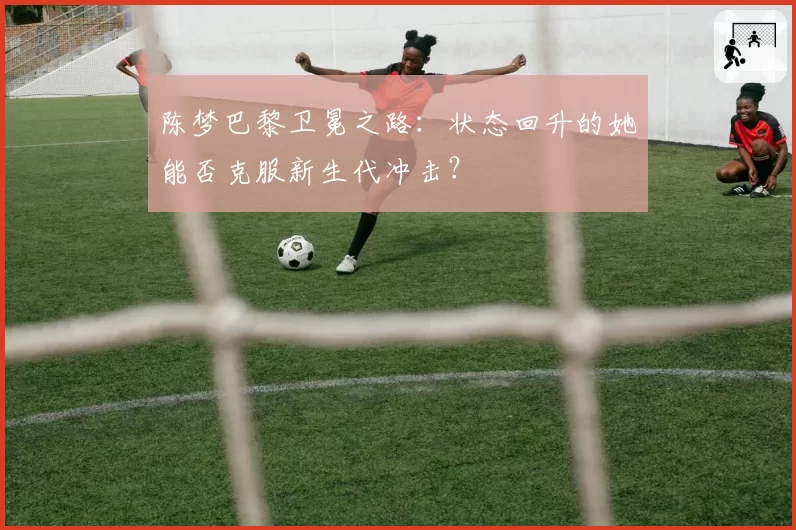 陈梦巴黎卫冕之路：状态回升的她能否克服新生代冲击？