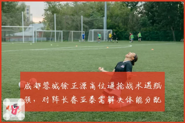 成都蓉城徐正源高位逼抢战术遇瓶颈，对阵长春亚泰需解决体能分配