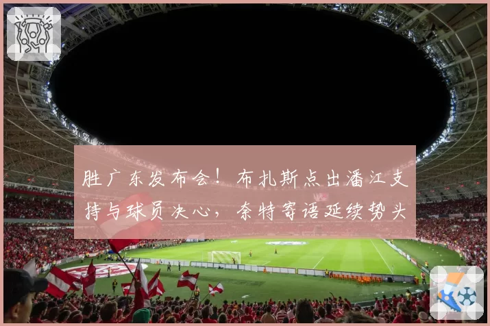 胜广东发布会！布扎斯点出潘江支持与球员决心，奈特寄语延续势头