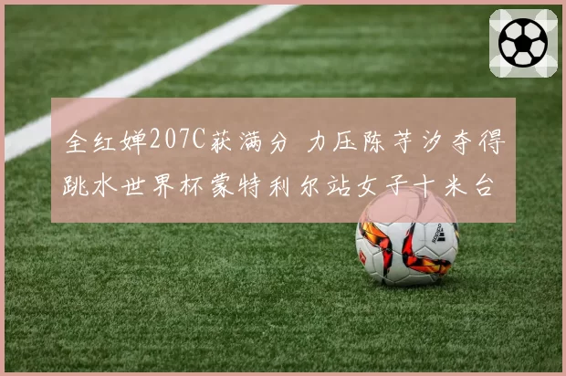 全红婵207C获满分 力压陈芋汐夺得跳水世界杯蒙特利尔站女子十米台冠军