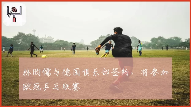 林昀儒与德国俱乐部签约,将参加欧冠乒乓联赛