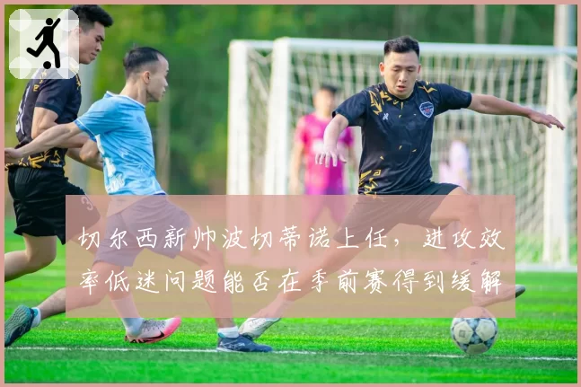 切尔西新帅波切蒂诺上任，进攻效率低迷问题能否在季前赛得到缓解？