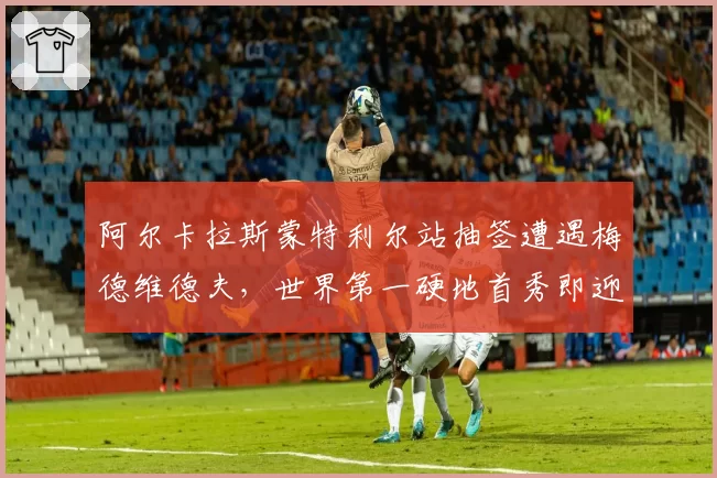 阿尔卡拉斯蒙特利尔站抽签遭遇梅德维德夫，世界第一硬地首秀即迎硬仗