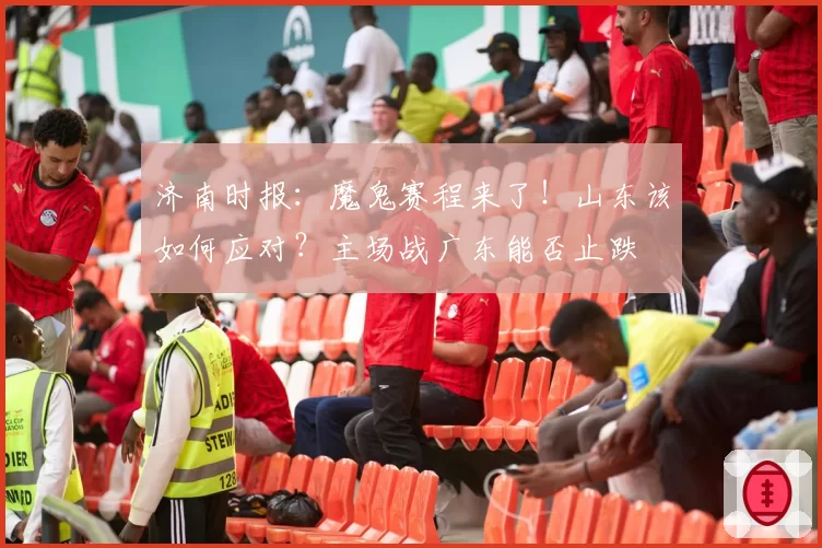 济南时报:魔鬼赛程来了!山东该如何应对?主场战广东能否止跌