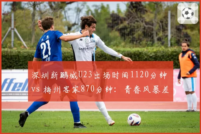 深圳新鹏城U23出场时间1120分钟 vs 梅州客家870分钟:青春风暴差异