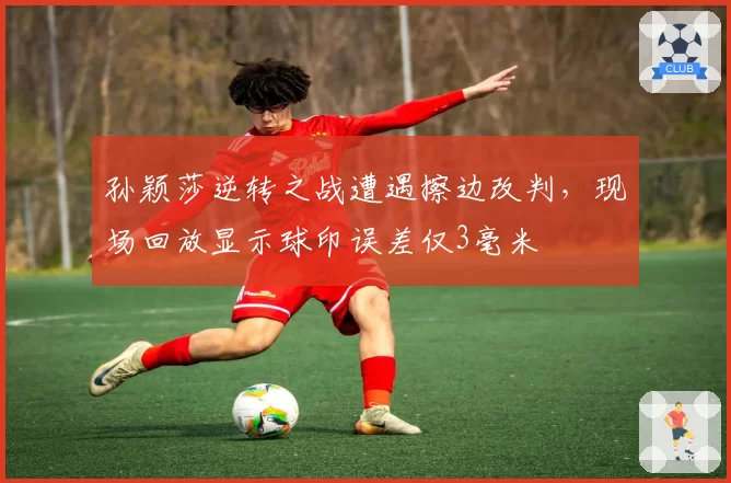孙颖莎逆转之战遭遇擦边改判,现场回放显示球印误差仅3毫米