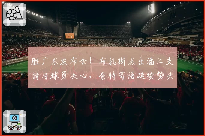 胜广东发布会！布扎斯点出潘江支持与球员决心，奈特寄语延续势头