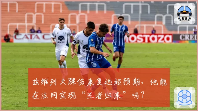 兹维列夫踝伤康复远超预期，他能在法网实现“王者归来”吗？