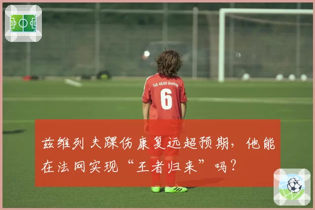 兹维列夫踝伤康复远超预期，他能在法网实现“王者归来”吗？