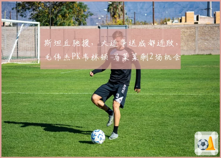 斯坦丘驰援，大连争送成都连败，毛伟杰PK韦林顿 马莱莱剩2场机会