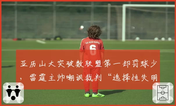 亚历山大突破数联盟第一却罚球少，雷霆主帅嘲讽裁判“选择性失明”