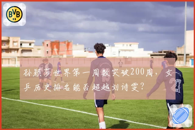 孙颖莎世界第一周数突破200周，女乒历史排名能否超越刘诗雯？