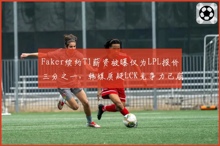 Faker续约T1薪资被曝仅为LPL报价三分之一，韩媒质疑LCK竞争力已崩盘
