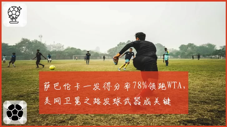 萨巴伦卡一发得分率78%领跑WTA，美网卫冕之路发球武器成关键