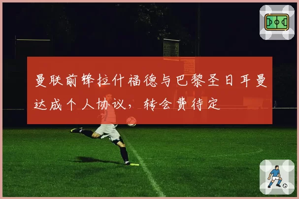 曼联前锋拉什福德与巴黎圣日耳曼达成个人协议，转会费待定