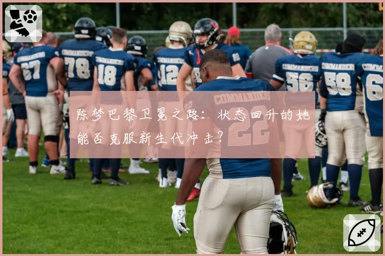 陈梦巴黎卫冕之路：状态回升的她能否克服新生代冲击？