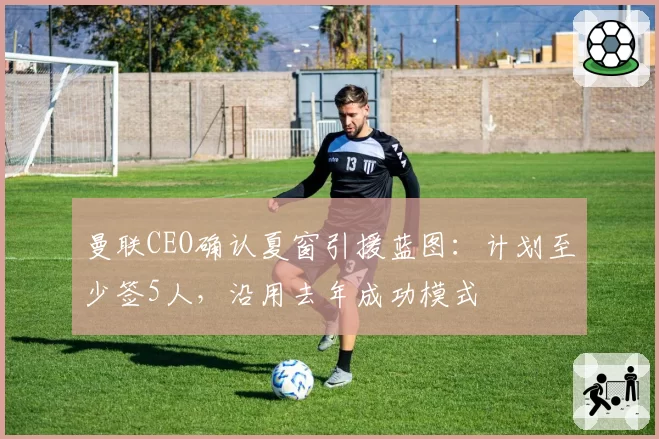 曼联CEO确认夏窗引援蓝图：计划至少签5人，沿用去年成功模式
