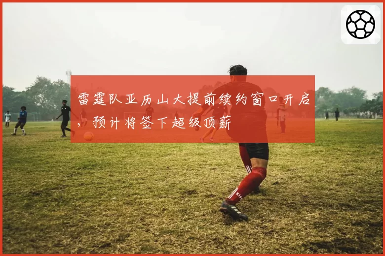 雷霆队亚历山大提前续约窗口开启,预计将签下超级顶薪