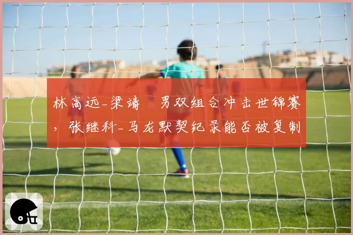 林高远_梁靖崑男双组合冲击世锦赛,张继科_马龙默契纪录能否被复制?
