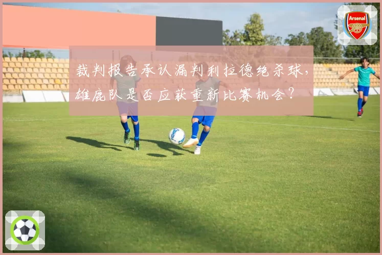 裁判报告承认漏判利拉德绝杀球，雄鹿队是否应获重新比赛机会？