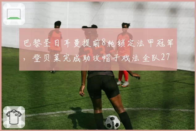 巴黎圣日耳曼提前8轮锁定法甲冠军，登贝莱完成助攻帽子戏法全队27连胜