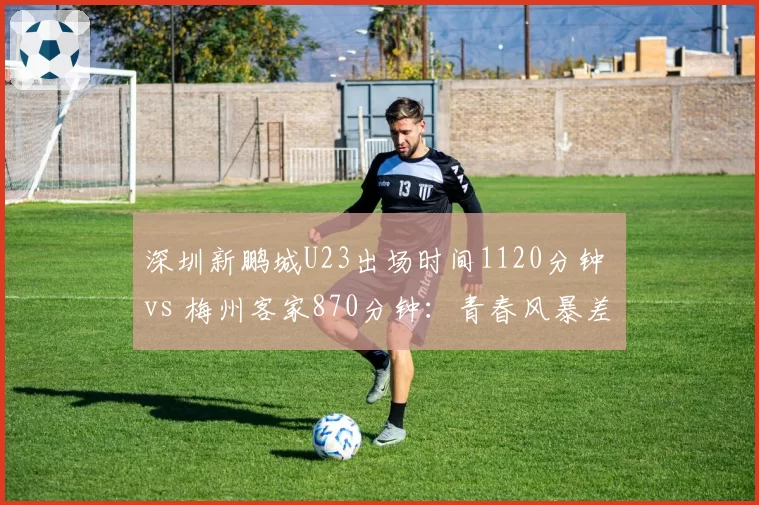 深圳新鹏城U23出场时间1120分钟 vs 梅州客家870分钟:青春风暴差异