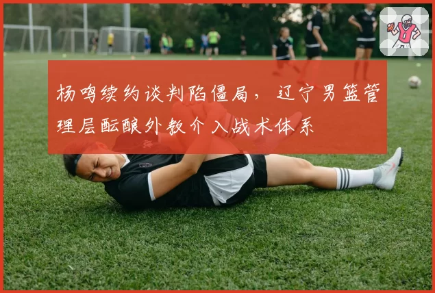 杨鸣续约谈判陷僵局，辽宁男篮管理层酝酿外教介入战术体系