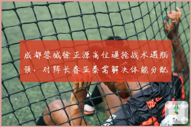 成都蓉城徐正源高位逼抢战术遇瓶颈，对阵长春亚泰需解决体能分配