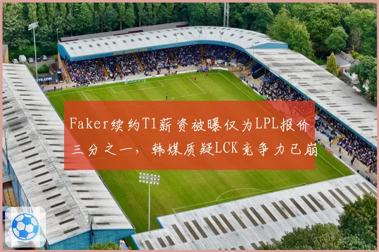 Faker续约T1薪资被曝仅为LPL报价三分之一，韩媒质疑LCK竞争力已崩盘