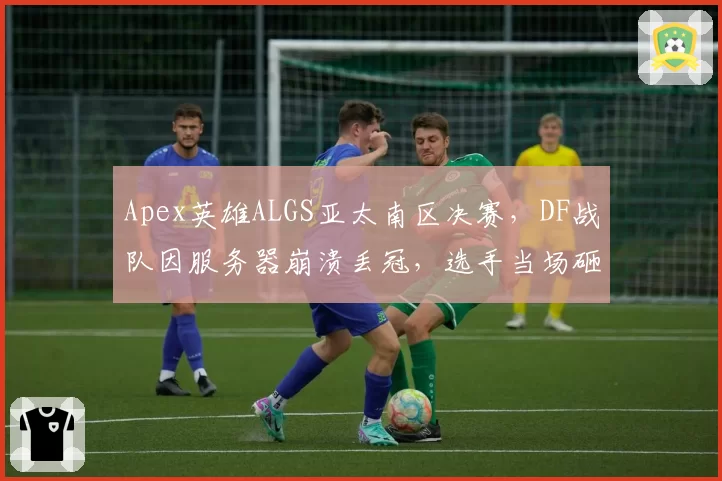 Apex英雄ALGS亚太南区决赛，DF战队因服务器崩溃丢冠，选手当场砸键盘