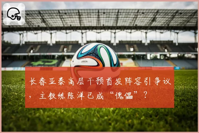 长春亚泰高层干预首发阵容引争议，主教练陈洋已成“傀儡”？