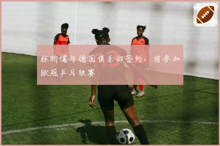 林昀儒与德国俱乐部签约,将参加欧冠乒乓联赛