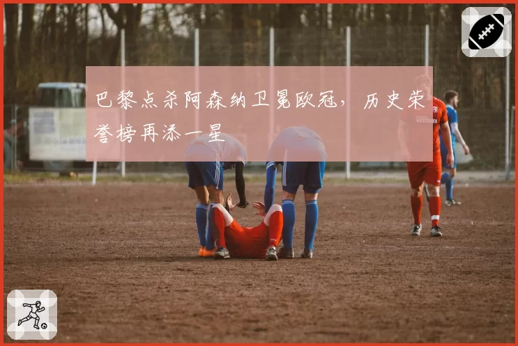 巴黎点杀阿森纳卫冕欧冠，历史荣誉榜再添一星