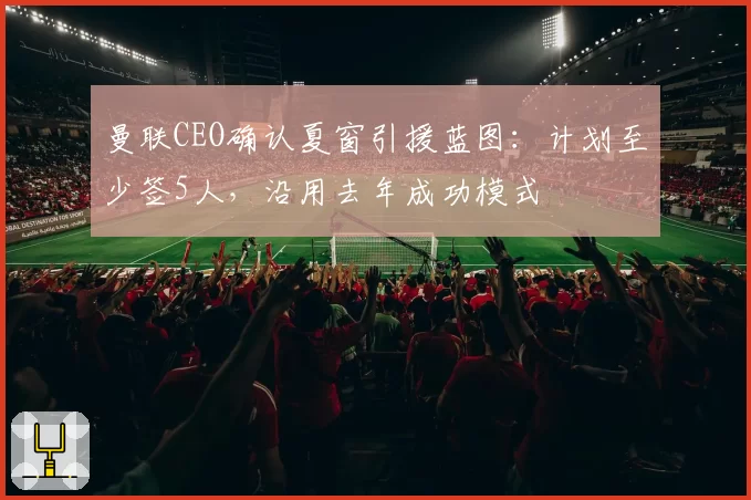 曼联CEO确认夏窗引援蓝图：计划至少签5人，沿用去年成功模式