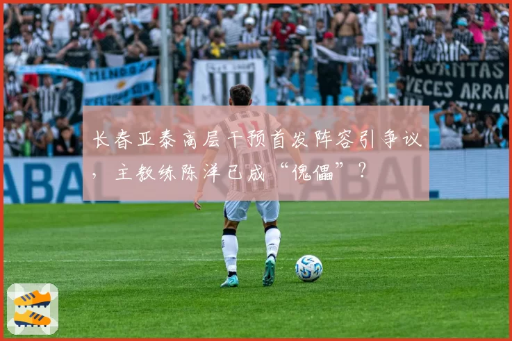 长春亚泰高层干预首发阵容引争议，主教练陈洋已成“傀儡”？